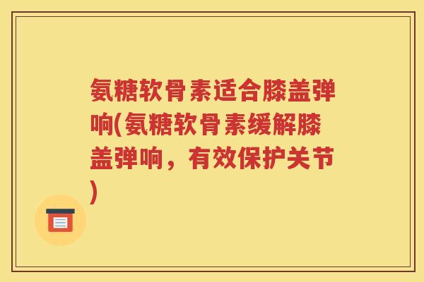 氨糖软骨素适合膝盖弹响(氨糖软骨素缓解膝盖弹响，有效保护关节)