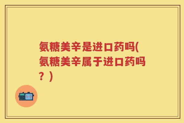氨糖美辛是进口药吗(氨糖美辛属于进口药吗？)