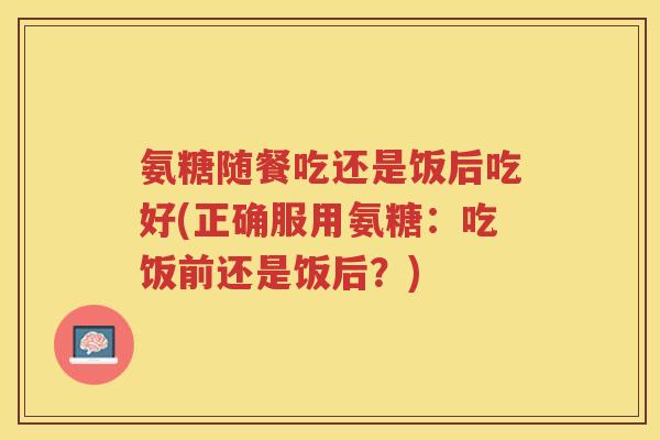 氨糖随餐吃还是饭后吃好(正确服用氨糖:吃饭前还是饭后?) 氨糖随餐吃还是饭后吃好(正确服用氨糖:吃饭前还是饭后?)