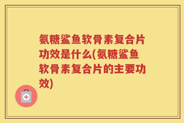 氨糖鲨鱼软骨素复合片功效是什么(氨糖鲨鱼软骨素复合片的主要功效)