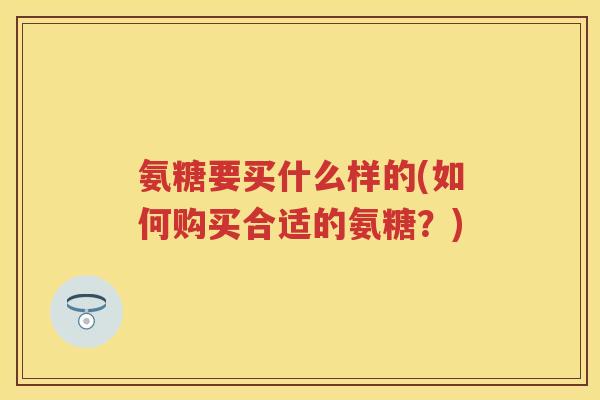 氨糖要买什么样的(如何购买合适的氨糖？)