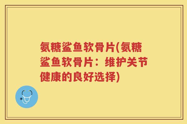 氨糖鲨鱼软骨片(氨糖鲨鱼软骨片：维护关节健康的良好选择)