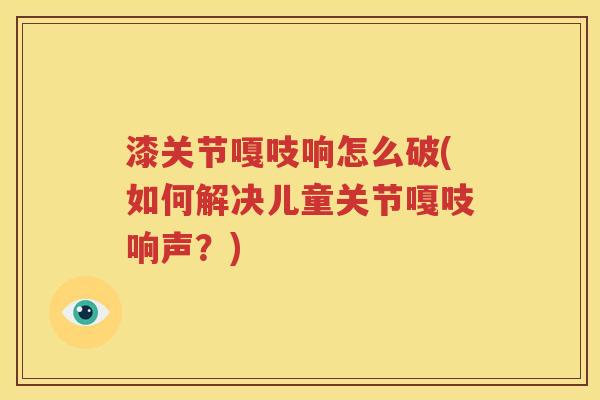漆关节嘎吱响怎么破(如何解决儿童关节嘎吱响声?) 漆关节嘎吱响怎么破(如何解决儿童关节嘎吱响声?)