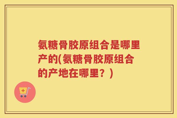 氨糖骨胶原组合是哪里产的(氨糖骨胶原组合的产地在哪里?) 氨糖骨胶原组合是哪里产的(氨糖骨胶原组合的产地在哪里?)