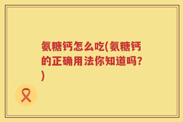 氨糖钙怎么吃(氨糖钙的正确用法你知道吗?) 氨糖钙怎么吃(氨糖钙的正确用法你知道吗?)