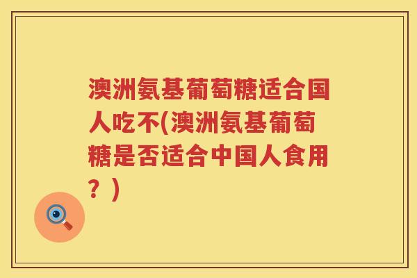澳洲氨基葡萄糖适合国人吃不(澳洲氨基葡萄糖是否适合中国人食用?) 澳洲氨基葡萄糖适合国人吃不(澳洲氨基葡萄糖是否适合中国人食用?)
