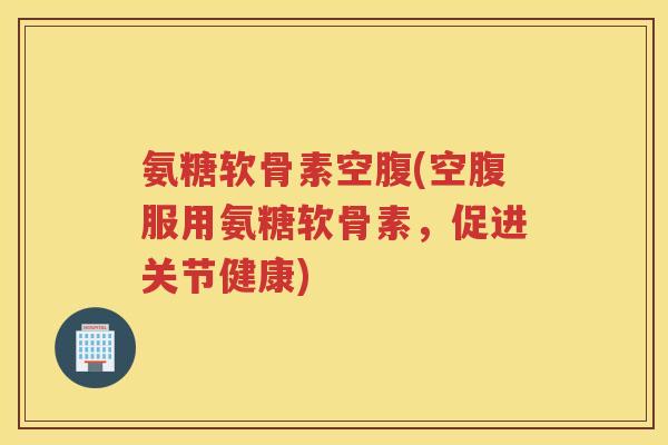 氨糖软骨素空腹(空腹服用氨糖软骨素，促进关节健康)