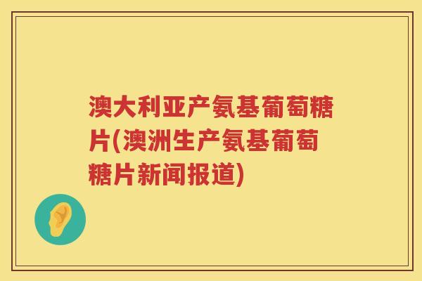 澳大利亚产氨基葡萄糖片(澳洲生产氨基葡萄糖片新闻报道) 澳大利亚产氨基葡萄糖片(澳洲生产氨基葡萄糖片新闻报道)