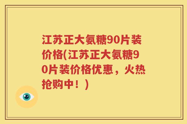 江苏正大氨糖90片装价格(江苏正大氨糖90片装价格优惠，火热抢购中！)