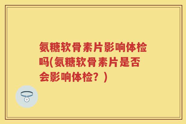 氨糖软骨素片影响体检吗(氨糖软骨素片是否会影响体检？)
