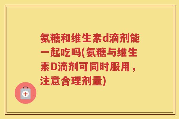 氨糖和维生素d滴剂能一起吃吗(氨糖与维生素D滴剂可同时服用，注意合理剂量)