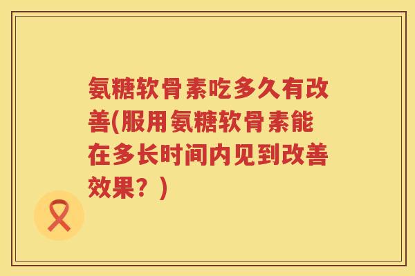 氨糖软骨素吃多久有改善(服用氨糖软骨素能在多长时间内见到改善效果？)