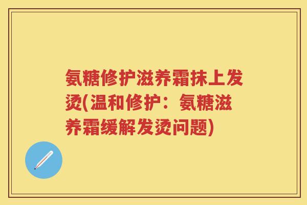 氨糖修护滋养霜抹上发烫(温和修护:氨糖滋养霜缓解发烫问题) 氨糖修护滋养霜抹上发烫(温和修护:氨糖滋养霜缓解发烫问题)
