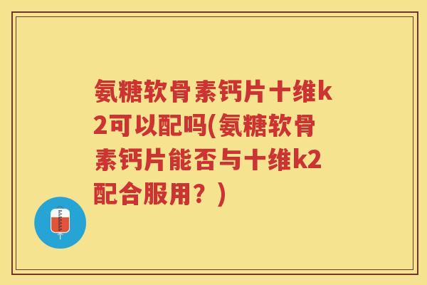 氨糖软骨素钙片十维k2可以配吗(氨糖软骨素钙片能否与十维k2配合服用?) 氨糖软骨素钙片十维k2可以配吗(氨糖软骨素钙片能否与十维k2配合服用?)