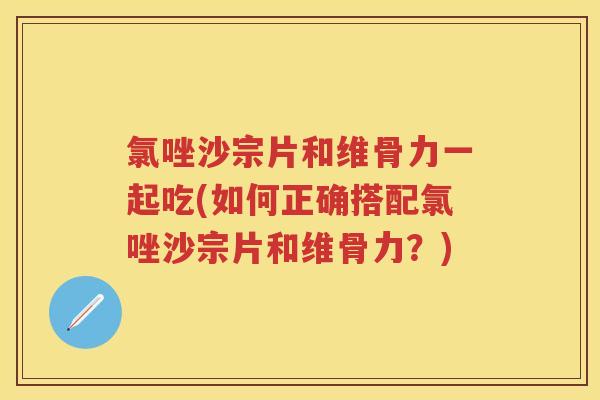 氯唑沙宗片和维骨力一起吃(如何正确搭配氯唑沙宗片和维骨力?) 氯唑沙宗片和维骨力一起吃(如何正确搭配氯唑沙宗片和维骨力?)