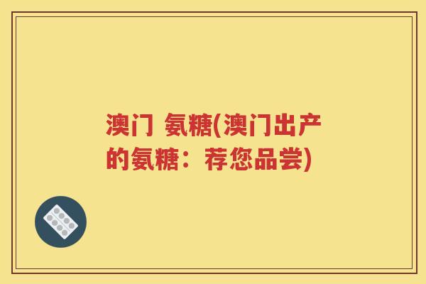 澳门 氨糖(澳门出产的氨糖:荐您品尝) 澳门 氨糖(澳门出产的氨糖:荐您品尝)