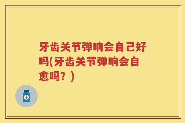 牙齿关节弹响会自己好吗(牙齿关节弹响会自愈吗?) 牙齿关节弹响会自己好吗(牙齿关节弹响会自愈吗?)