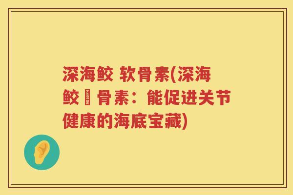深海鲛 软骨素(深海鲛軟骨素:能促进关节健康的海底宝藏) 深海鲛 软骨素(深海鲛軟骨素:能促进关节健康的海底宝藏)