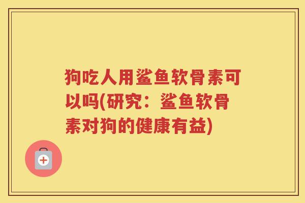 狗吃人用鲨鱼软骨素可以吗(研究:鲨鱼软骨素对狗的健康有益) 狗吃人用鲨鱼软骨素可以吗(研究:鲨鱼软骨素对狗的健康有益)