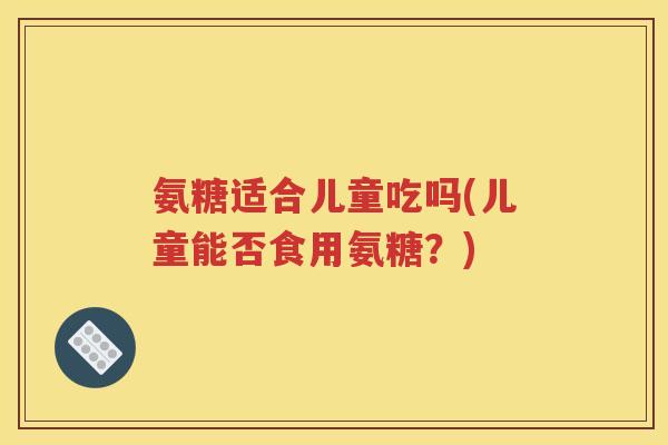 氨糖适合儿童吃吗(儿童能否食用氨糖?) 氨糖适合儿童吃吗(儿童能否食用氨糖?)