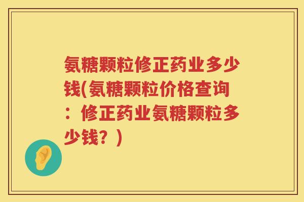氨糖颗粒修正药业多少钱(氨糖颗粒价格查询：修正药业氨糖颗粒多少钱？)