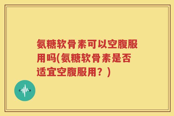 氨糖软骨素可以空腹服用吗(氨糖软骨素是否适宜空腹服用?) 氨糖软骨素可以空腹服用吗(氨糖软骨素是否适宜空腹服用?)