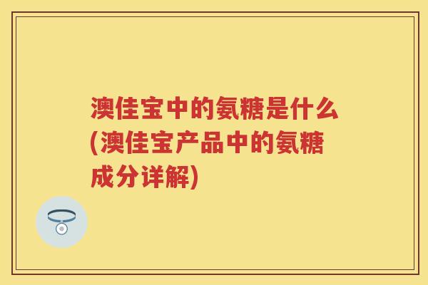 澳佳宝中的氨糖是什么(澳佳宝产品中的氨糖成分详解) 澳佳宝中的氨糖是什么(澳佳宝产品中的氨糖成分详解)