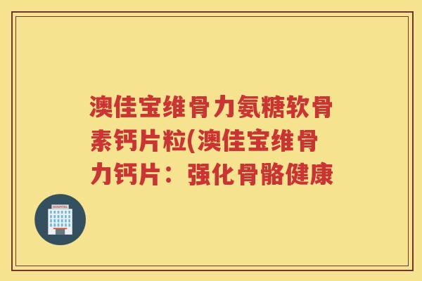 澳佳宝维骨力氨糖软骨素钙片粒(澳佳宝维骨力钙片:强化骨骼健康 澳佳宝维骨力氨糖软骨素钙片粒(澳佳宝维骨力钙片:强化骨骼健康