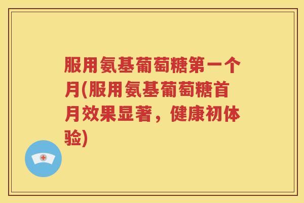 服用氨基葡萄糖第一个月(服用氨基葡萄糖首月效果显著,健康初体验) 服用氨基葡萄糖第一个月(服用氨基葡萄糖首月效果显著,健康初体验)