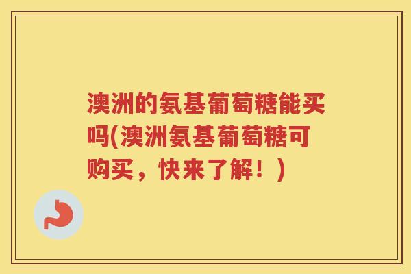澳洲的氨基葡萄糖能买吗(澳洲氨基葡萄糖可购买,快来了解!) 澳洲的氨基葡萄糖能买吗(澳洲氨基葡萄糖可购买,快来了解!)
