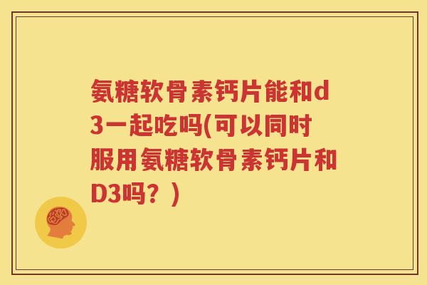 氨糖软骨素钙片能和d3一起吃吗(可以同时服用氨糖软骨素钙片和D3吗？)