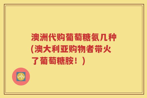 澳洲代购葡萄糖氨几种(澳大利亚购物者带火了葡萄糖胺！)