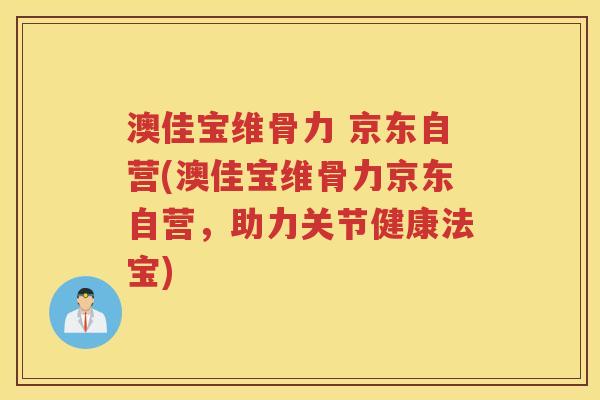 澳佳宝维骨力 京东自营(澳佳宝维骨力京东自营，助力关节健康法宝)