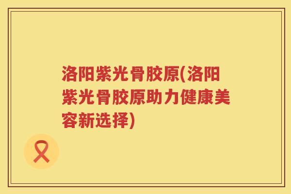 洛阳紫光骨胶原(洛阳紫光骨胶原助力健康美容新选择)