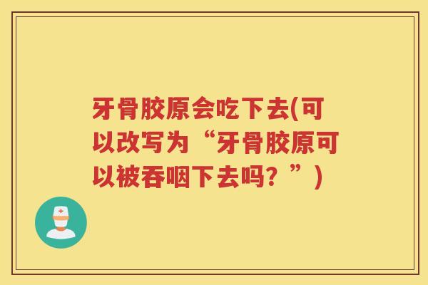 牙骨胶原会吃下去(可以改写为“牙骨胶原可以被吞咽下去吗？”)