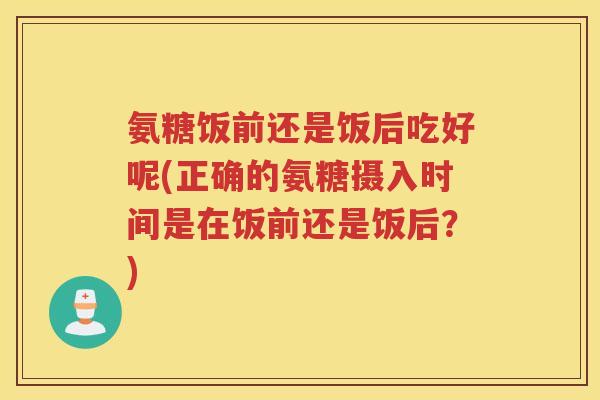 氨糖饭前还是饭后吃好呢(正确的氨糖摄入时间是在饭前还是饭后?) 氨糖饭前还是饭后吃好呢(正确的氨糖摄入时间是在饭前还是饭后?)