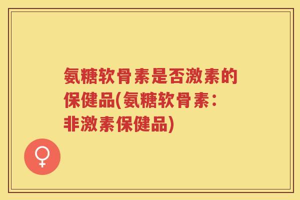 氨糖软骨素是否激素的保健品(氨糖软骨素：非激素保健品)