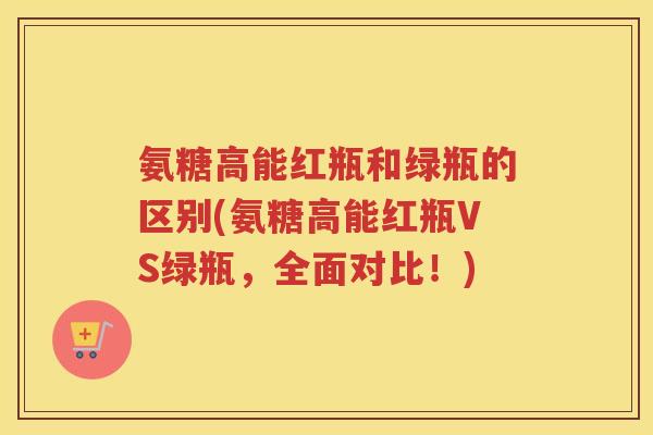 氨糖高能红瓶和绿瓶的区别(氨糖高能红瓶VS绿瓶，全面对比！)