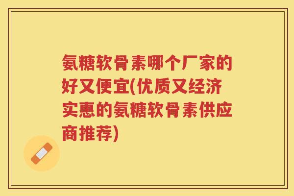 氨糖软骨素哪个厂家的好又便宜(优质又经济实惠的氨糖软骨素供应商推荐)
