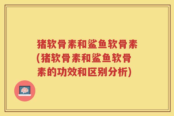 猪软骨素和鲨鱼软骨素(猪软骨素和鲨鱼软骨素的功效和区别分析)