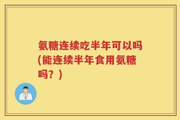 氨糖连续吃半年可以吗(能连续半年食用氨糖吗?) 氨糖连续吃半年可以吗(能连续半年食用氨糖吗?)