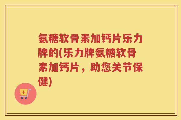 氨糖软骨素加钙片乐力牌的(乐力牌氨糖软骨素加钙片,助您关节保健) 氨糖软骨素加钙片乐力牌的(乐力牌氨糖软骨素加钙片,助您关节保健)