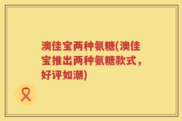 澳佳宝两种氨糖(澳佳宝推出两种氨糖款式，好评如潮)