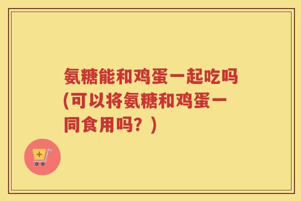 氨糖能和鸡蛋一起吃吗(可以将氨糖和鸡蛋一同食用吗?) 氨糖能和鸡蛋一起吃吗(可以将氨糖和鸡蛋一同食用吗?)