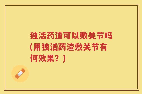 独活药渣可以敷关节吗(用独活药渣敷关节有何效果?) 独活药渣可以敷关节吗(用独活药渣敷关节有何效果?)