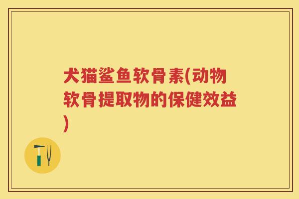 犬猫鲨鱼软骨素(动物软骨提取物的保健效益) 犬猫鲨鱼软骨素(动物软骨提取物的保健效益)