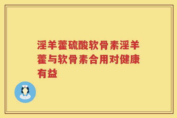 淫羊藿硫酸软骨素淫羊藿与软骨素合用对健康有益 淫羊藿硫酸软骨素淫羊藿与软骨素合用对健康有益