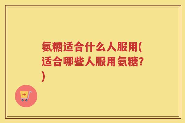 氨糖适合什么人服用(适合哪些人服用氨糖?) 氨糖适合什么人服用(适合哪些人服用氨糖?)