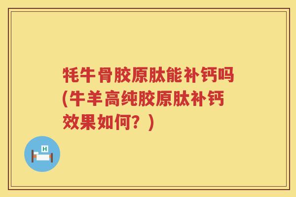 牦牛骨胶原肽能补钙吗(牛羊高纯胶原肽补钙效果如何？)