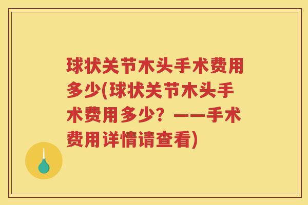 球状关节木头手术费用多少(球状关节木头手术费用多少?——手术费用详情请查看) 球状关节木头手术费用多少(球状关节木头手术费用多少?——手术费用详情请查看)
